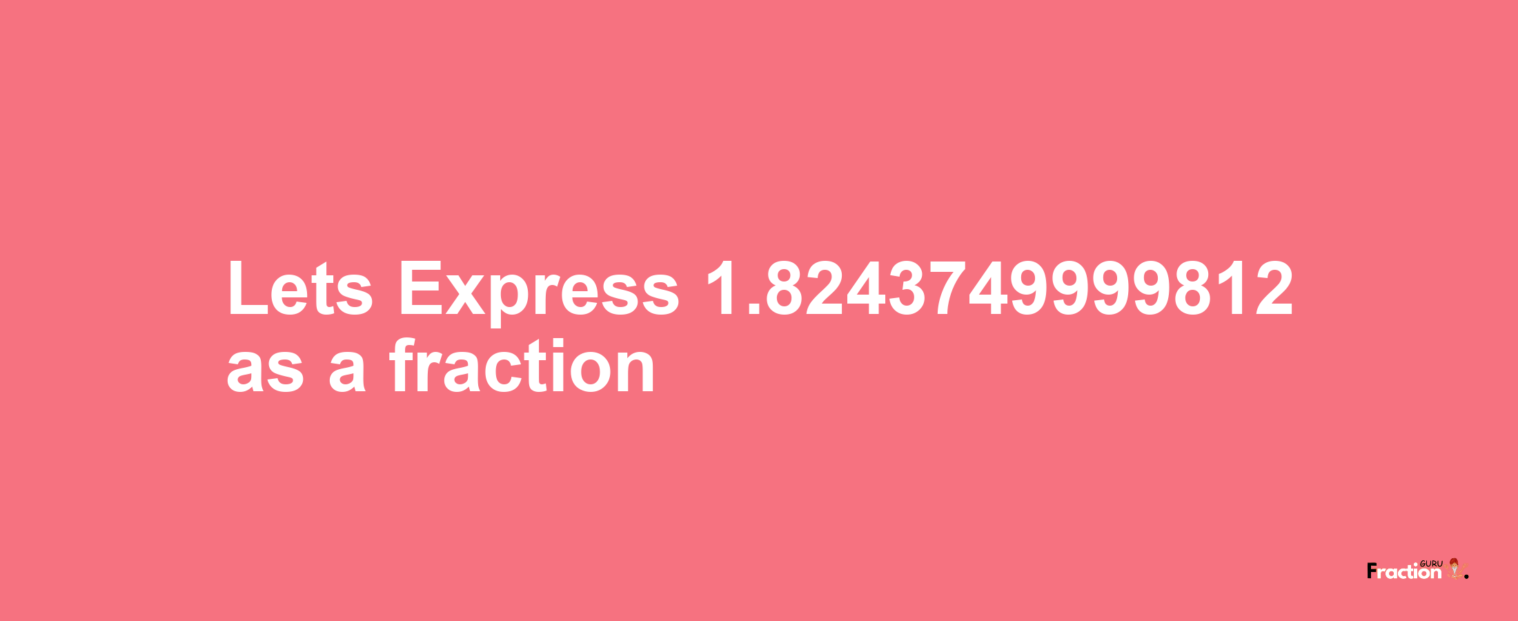 Lets Express 1.8243749999812 as afraction